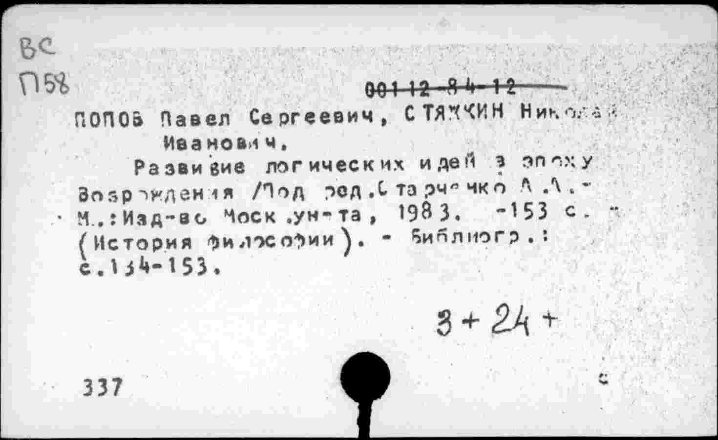 ﻿95Ч>	00112 Я 4—н-----
ПОПО» Павел Сергеевич, С ТЯЖИ Н Нико.-
Ива новл ч.
Развитие логических идей э эпох Возрожден <я /Под род ,С та рчя чкп Л Л .
• М..:Изд-ао Чоск .ун-та, 198 3.	“153 с
(История философии). - ^иплиогр . : с.Н1*-153.